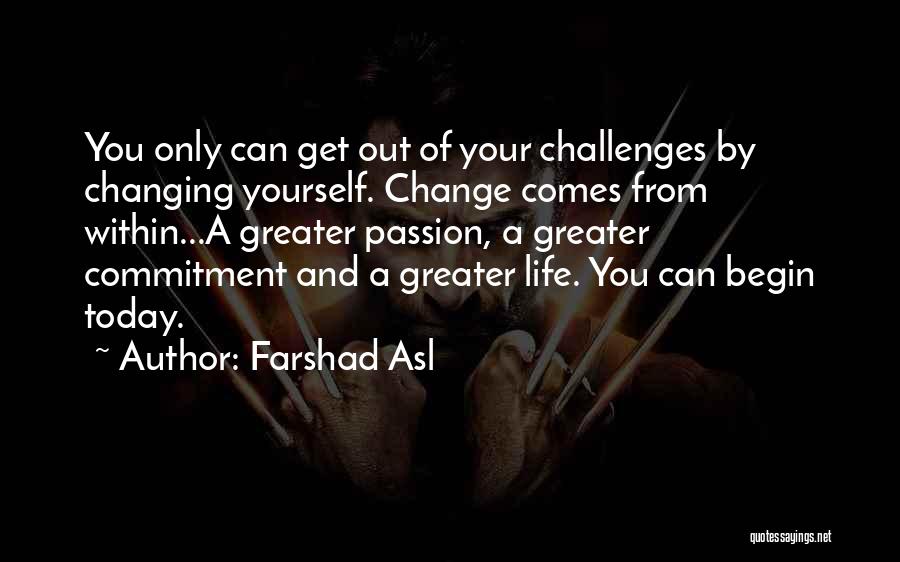 Farshad Asl Quotes: You Only Can Get Out Of Your Challenges By Changing Yourself. Change Comes From Within...a Greater Passion, A Greater Commitment