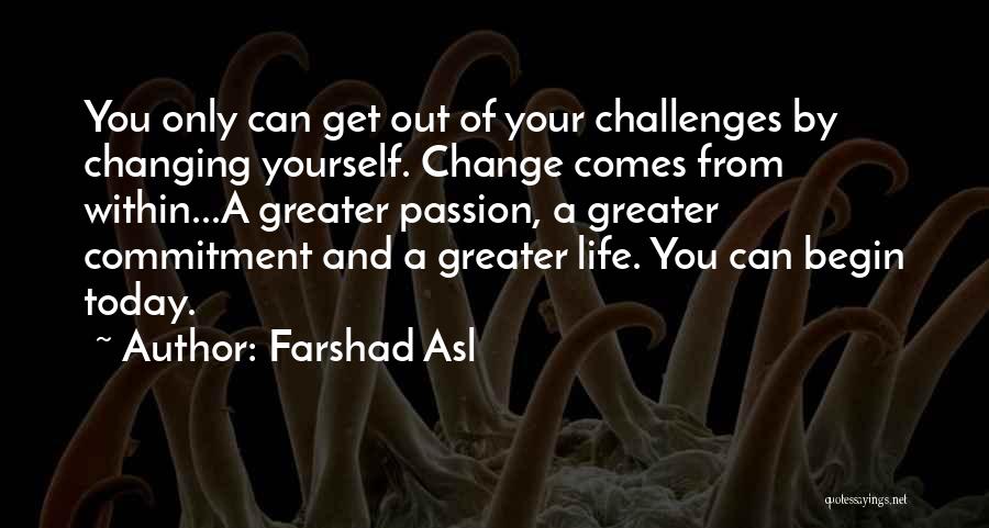 Farshad Asl Quotes: You Only Can Get Out Of Your Challenges By Changing Yourself. Change Comes From Within...a Greater Passion, A Greater Commitment