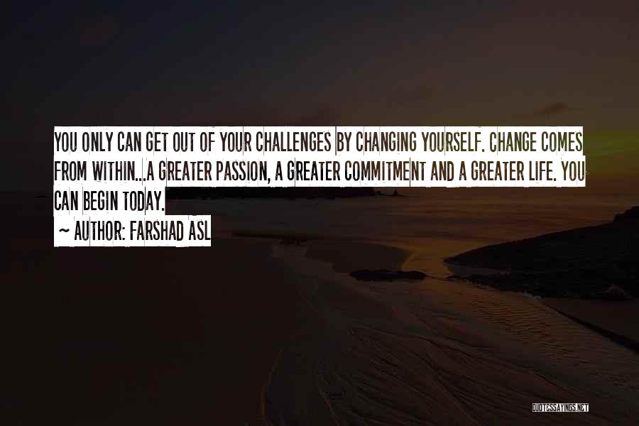 Farshad Asl Quotes: You Only Can Get Out Of Your Challenges By Changing Yourself. Change Comes From Within...a Greater Passion, A Greater Commitment