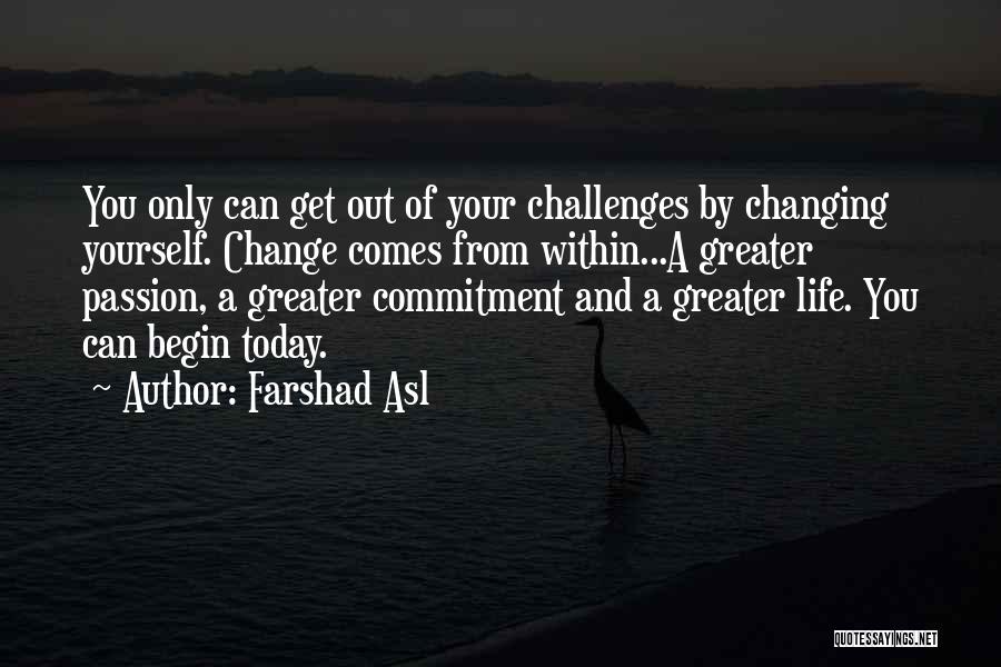 Farshad Asl Quotes: You Only Can Get Out Of Your Challenges By Changing Yourself. Change Comes From Within...a Greater Passion, A Greater Commitment