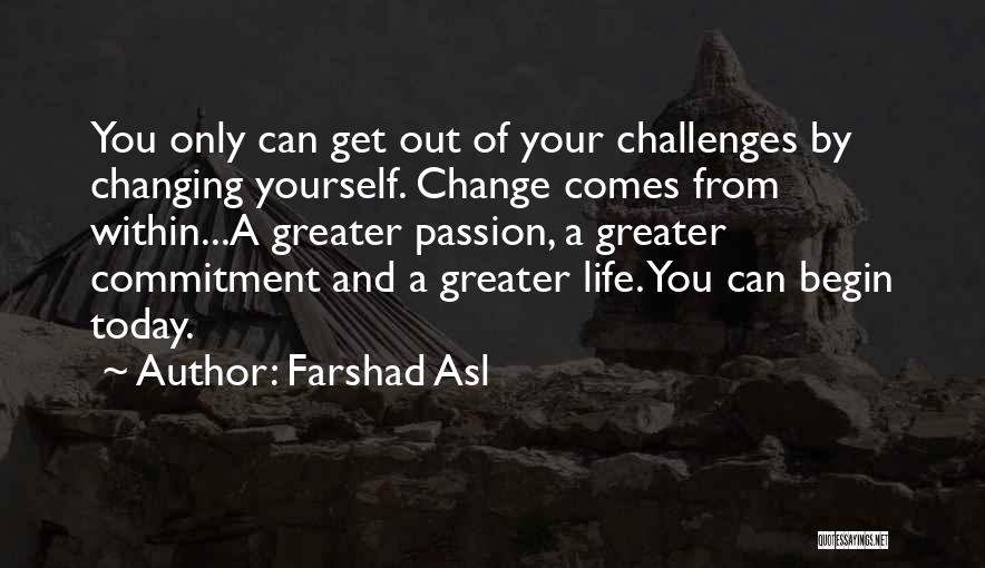 Farshad Asl Quotes: You Only Can Get Out Of Your Challenges By Changing Yourself. Change Comes From Within...a Greater Passion, A Greater Commitment