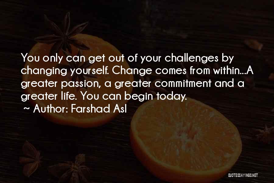 Farshad Asl Quotes: You Only Can Get Out Of Your Challenges By Changing Yourself. Change Comes From Within...a Greater Passion, A Greater Commitment