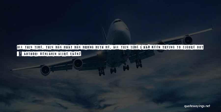 Benjamin Alire Saenz Quotes: All This Time. This Was What Was Wrong With Me. All This Time I Had Been Trying To Figure Out