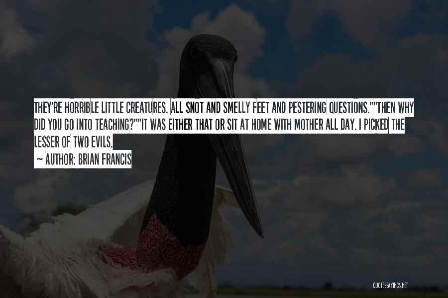 Brian Francis Quotes: They're Horrible Little Creatures. All Snot And Smelly Feet And Pestering Questions.then Why Did You Go Into Teaching?it Was Either