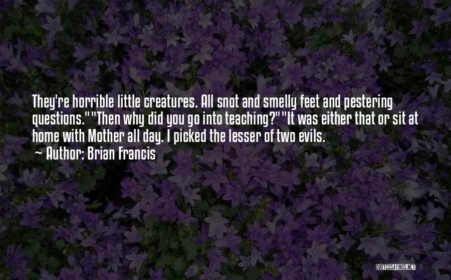 Brian Francis Quotes: They're Horrible Little Creatures. All Snot And Smelly Feet And Pestering Questions.then Why Did You Go Into Teaching?it Was Either