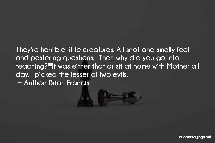 Brian Francis Quotes: They're Horrible Little Creatures. All Snot And Smelly Feet And Pestering Questions.then Why Did You Go Into Teaching?it Was Either