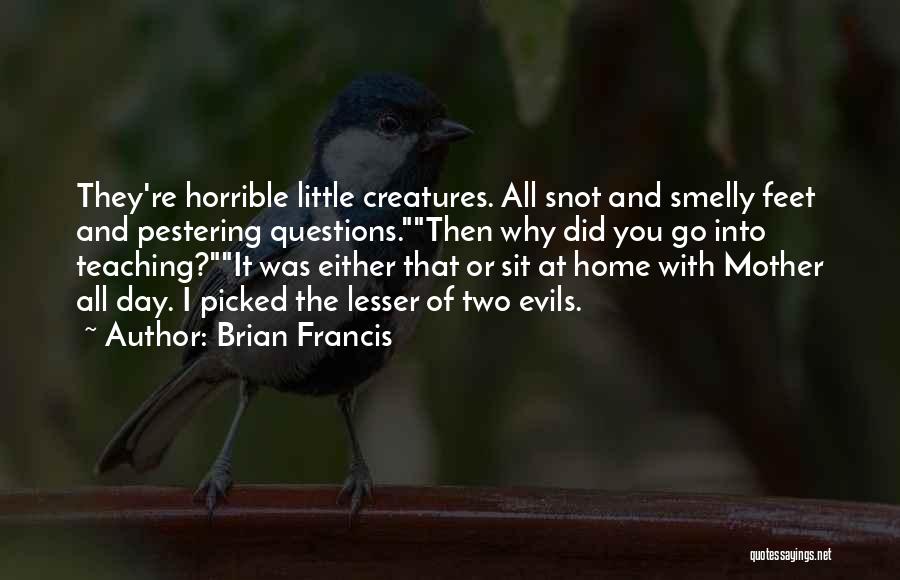 Brian Francis Quotes: They're Horrible Little Creatures. All Snot And Smelly Feet And Pestering Questions.then Why Did You Go Into Teaching?it Was Either
