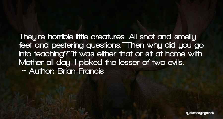 Brian Francis Quotes: They're Horrible Little Creatures. All Snot And Smelly Feet And Pestering Questions.then Why Did You Go Into Teaching?it Was Either