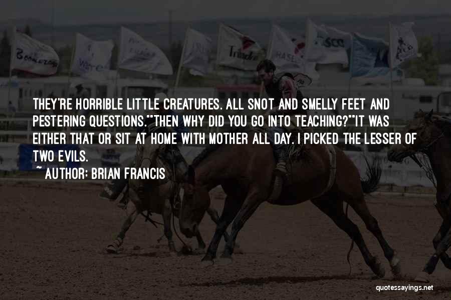 Brian Francis Quotes: They're Horrible Little Creatures. All Snot And Smelly Feet And Pestering Questions.then Why Did You Go Into Teaching?it Was Either