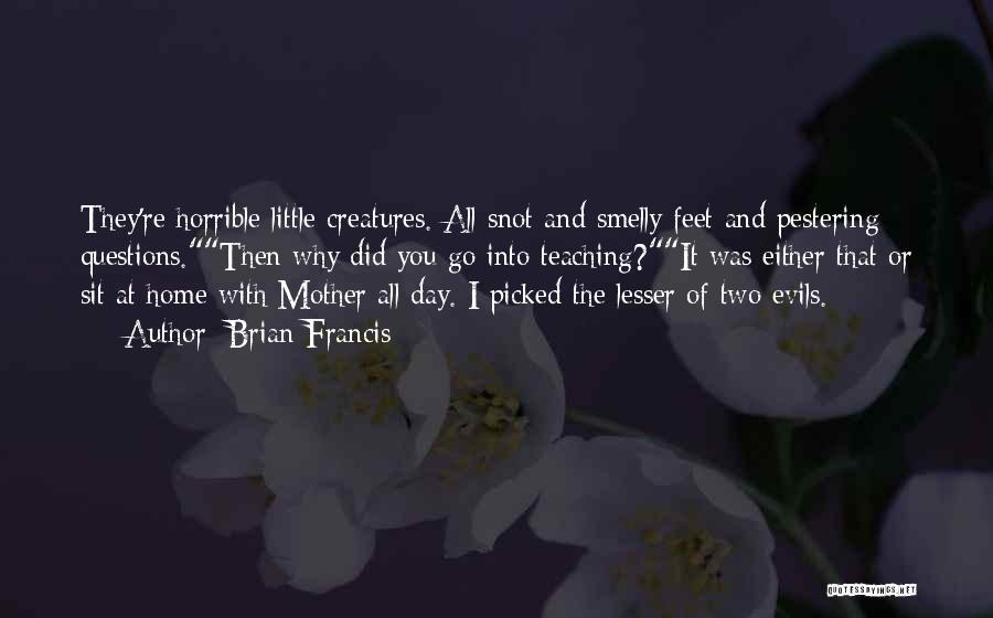 Brian Francis Quotes: They're Horrible Little Creatures. All Snot And Smelly Feet And Pestering Questions.then Why Did You Go Into Teaching?it Was Either
