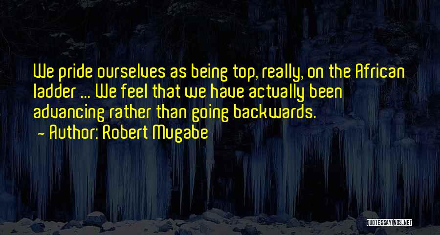 Robert Mugabe Quotes: We Pride Ourselves As Being Top, Really, On The African Ladder ... We Feel That We Have Actually Been Advancing