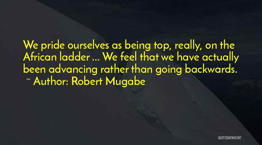 Robert Mugabe Quotes: We Pride Ourselves As Being Top, Really, On The African Ladder ... We Feel That We Have Actually Been Advancing