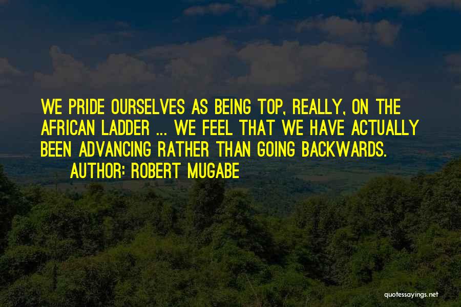 Robert Mugabe Quotes: We Pride Ourselves As Being Top, Really, On The African Ladder ... We Feel That We Have Actually Been Advancing