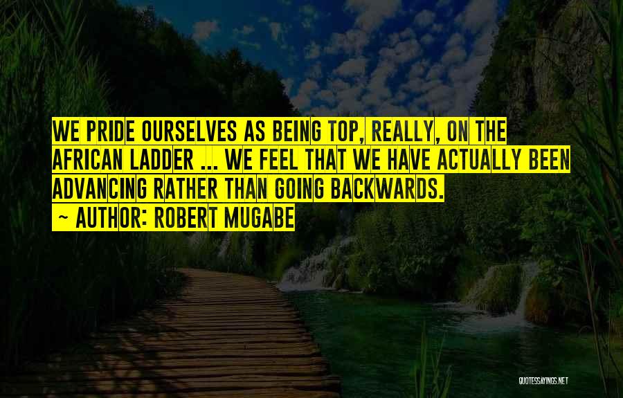 Robert Mugabe Quotes: We Pride Ourselves As Being Top, Really, On The African Ladder ... We Feel That We Have Actually Been Advancing