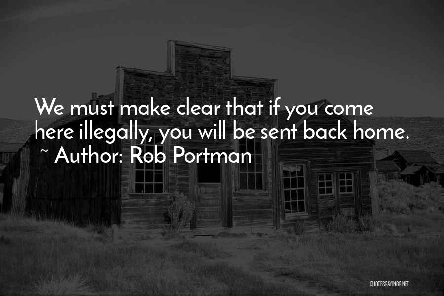 Rob Portman Quotes: We Must Make Clear That If You Come Here Illegally, You Will Be Sent Back Home.