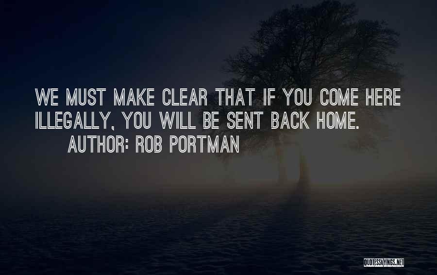 Rob Portman Quotes: We Must Make Clear That If You Come Here Illegally, You Will Be Sent Back Home.