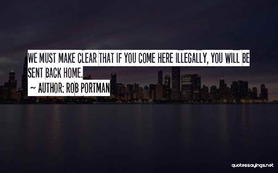 Rob Portman Quotes: We Must Make Clear That If You Come Here Illegally, You Will Be Sent Back Home.
