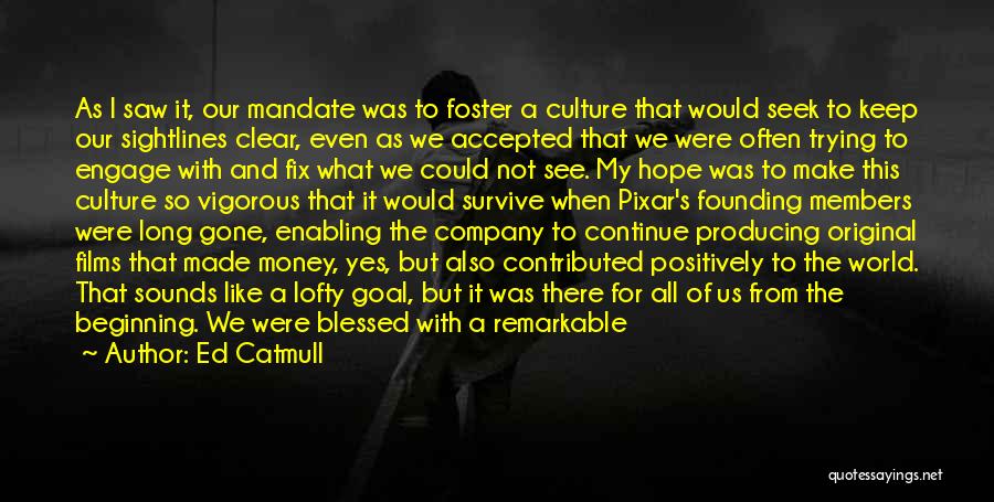 Ed Catmull Quotes: As I Saw It, Our Mandate Was To Foster A Culture That Would Seek To Keep Our Sightlines Clear, Even