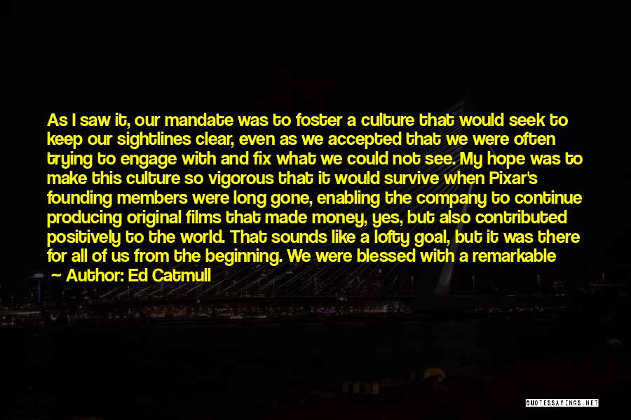 Ed Catmull Quotes: As I Saw It, Our Mandate Was To Foster A Culture That Would Seek To Keep Our Sightlines Clear, Even