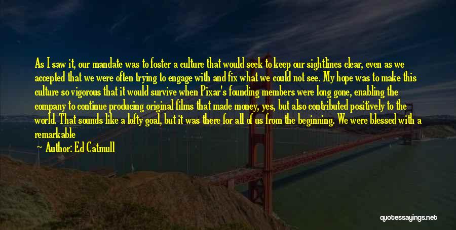 Ed Catmull Quotes: As I Saw It, Our Mandate Was To Foster A Culture That Would Seek To Keep Our Sightlines Clear, Even