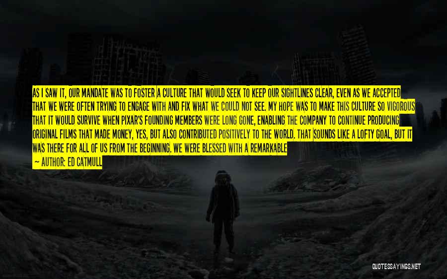 Ed Catmull Quotes: As I Saw It, Our Mandate Was To Foster A Culture That Would Seek To Keep Our Sightlines Clear, Even