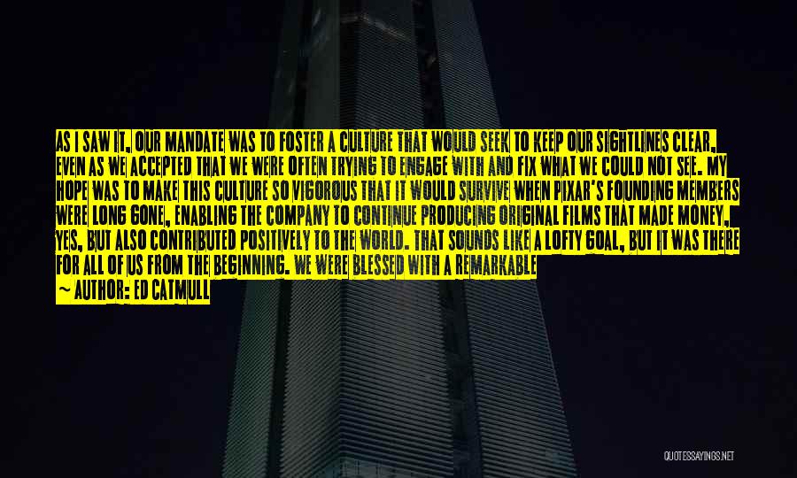 Ed Catmull Quotes: As I Saw It, Our Mandate Was To Foster A Culture That Would Seek To Keep Our Sightlines Clear, Even