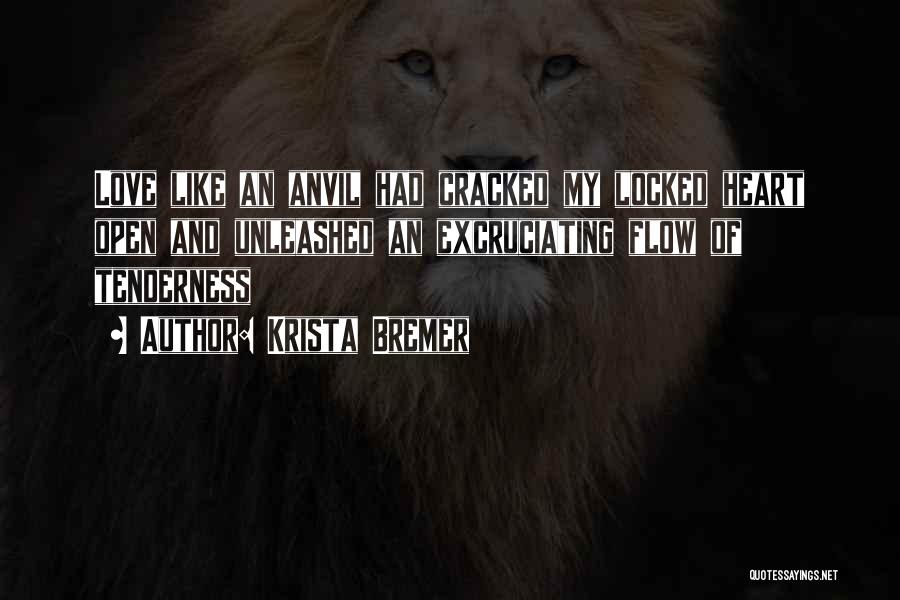 Krista Bremer Quotes: Love Like An Anvil Had Cracked My Locked Heart Open And Unleashed An Excruciating Flow Of Tenderness