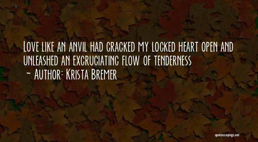 Krista Bremer Quotes: Love Like An Anvil Had Cracked My Locked Heart Open And Unleashed An Excruciating Flow Of Tenderness