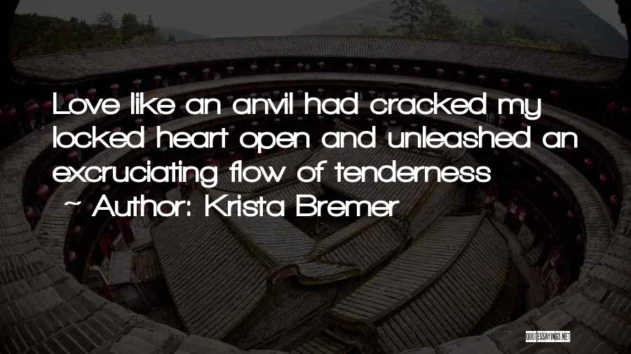 Krista Bremer Quotes: Love Like An Anvil Had Cracked My Locked Heart Open And Unleashed An Excruciating Flow Of Tenderness