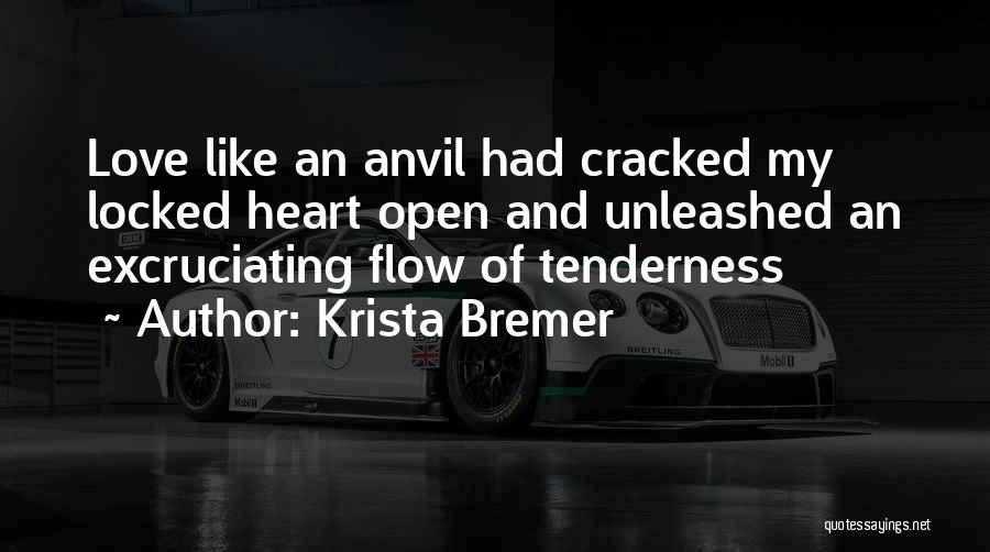 Krista Bremer Quotes: Love Like An Anvil Had Cracked My Locked Heart Open And Unleashed An Excruciating Flow Of Tenderness
