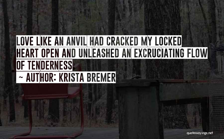 Krista Bremer Quotes: Love Like An Anvil Had Cracked My Locked Heart Open And Unleashed An Excruciating Flow Of Tenderness