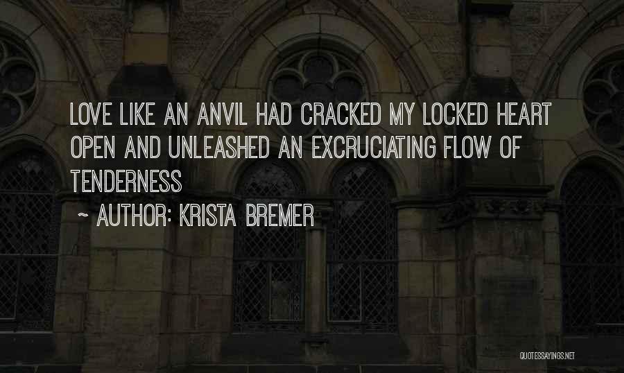 Krista Bremer Quotes: Love Like An Anvil Had Cracked My Locked Heart Open And Unleashed An Excruciating Flow Of Tenderness