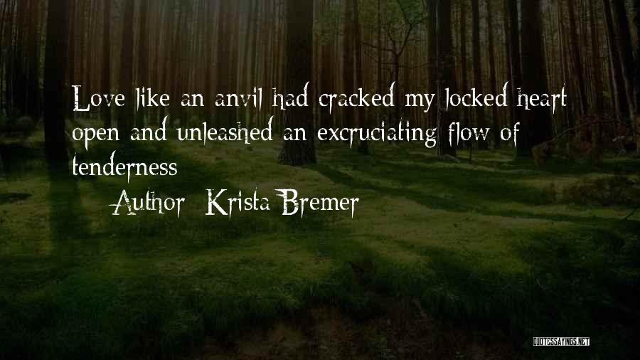 Krista Bremer Quotes: Love Like An Anvil Had Cracked My Locked Heart Open And Unleashed An Excruciating Flow Of Tenderness