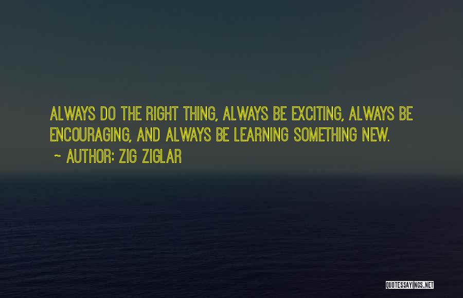 Zig Ziglar Quotes: Always Do The Right Thing, Always Be Exciting, Always Be Encouraging, And Always Be Learning Something New.