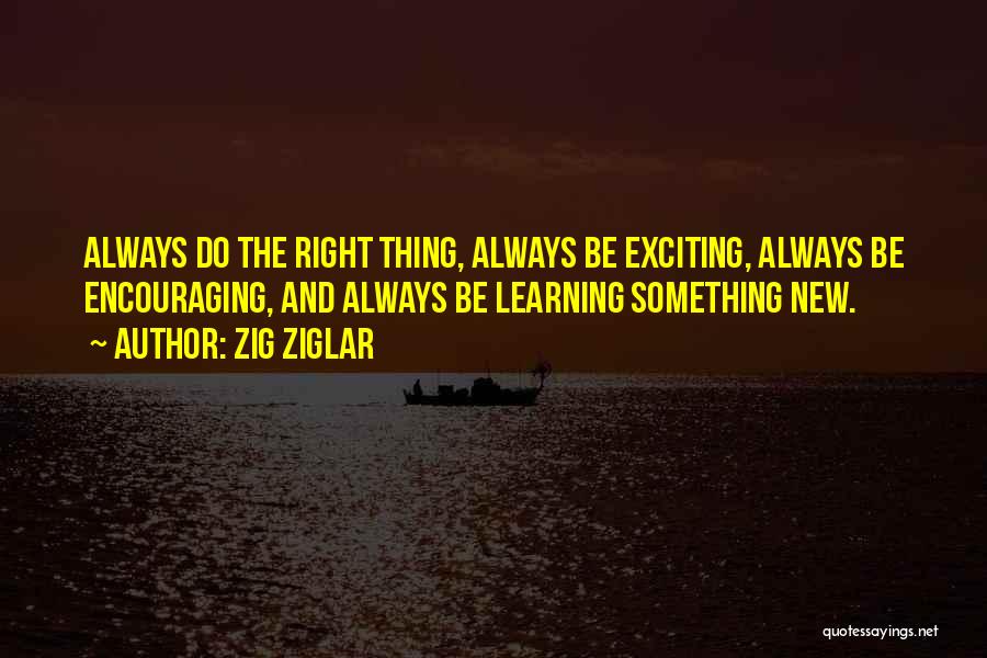 Zig Ziglar Quotes: Always Do The Right Thing, Always Be Exciting, Always Be Encouraging, And Always Be Learning Something New.