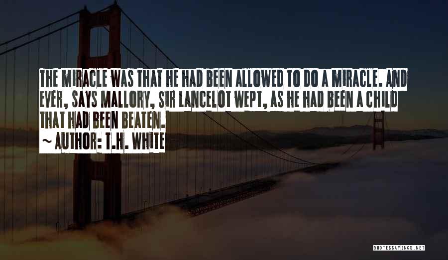 T.H. White Quotes: The Miracle Was That He Had Been Allowed To Do A Miracle. And Ever, Says Mallory, Sir Lancelot Wept, As