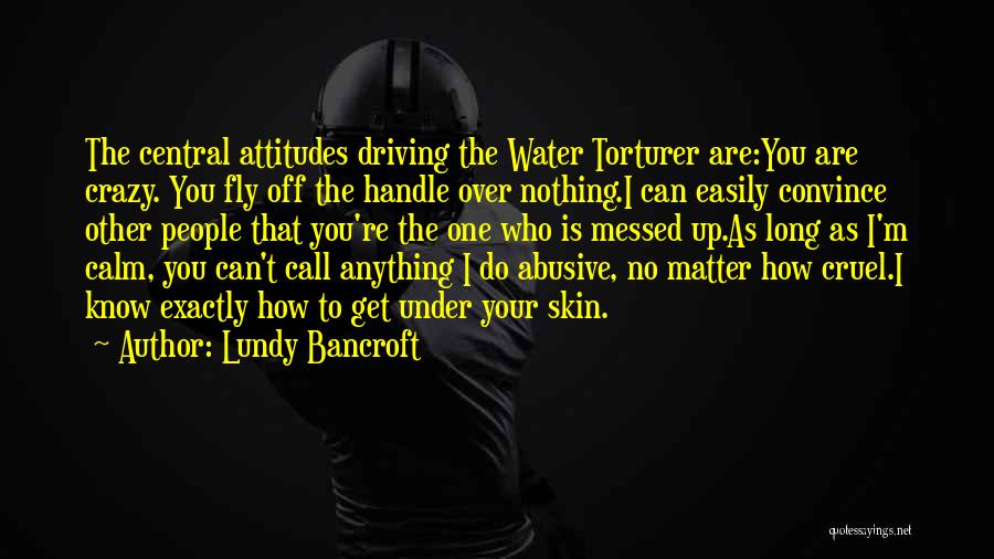 Lundy Bancroft Quotes: The Central Attitudes Driving The Water Torturer Are:you Are Crazy. You Fly Off The Handle Over Nothing.i Can Easily Convince