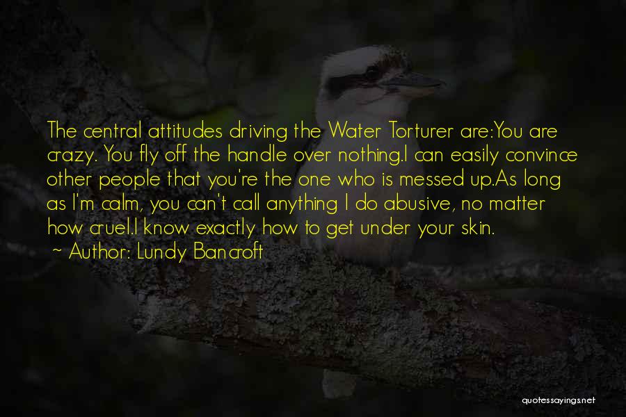 Lundy Bancroft Quotes: The Central Attitudes Driving The Water Torturer Are:you Are Crazy. You Fly Off The Handle Over Nothing.i Can Easily Convince