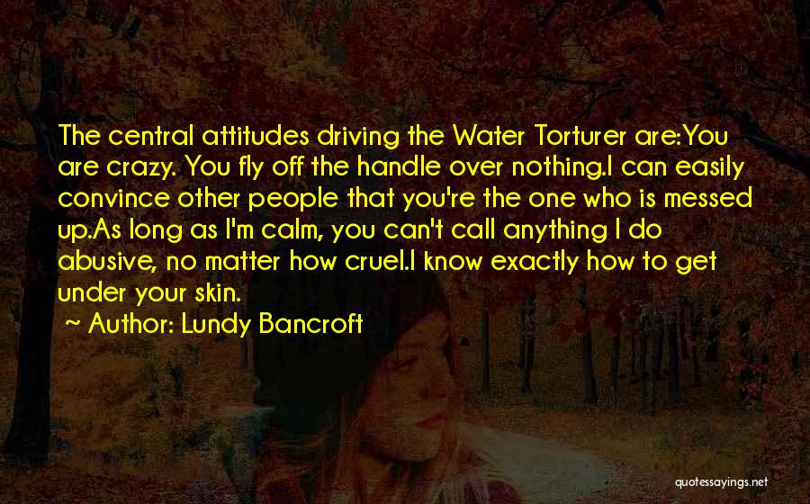 Lundy Bancroft Quotes: The Central Attitudes Driving The Water Torturer Are:you Are Crazy. You Fly Off The Handle Over Nothing.i Can Easily Convince