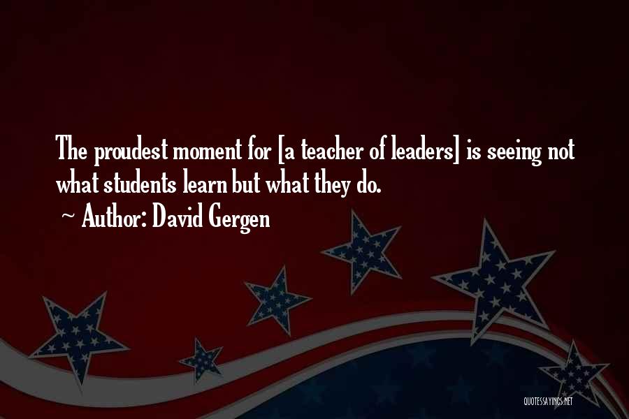 David Gergen Quotes: The Proudest Moment For [a Teacher Of Leaders] Is Seeing Not What Students Learn But What They Do.