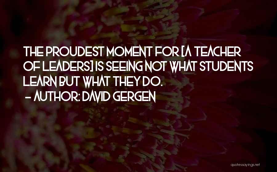 David Gergen Quotes: The Proudest Moment For [a Teacher Of Leaders] Is Seeing Not What Students Learn But What They Do.