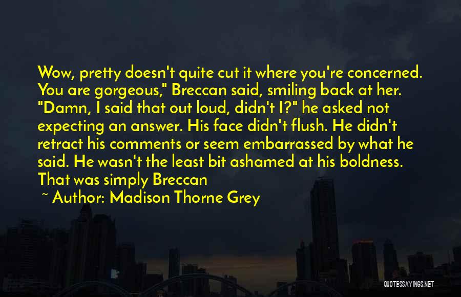 Madison Thorne Grey Quotes: Wow, Pretty Doesn't Quite Cut It Where You're Concerned. You Are Gorgeous, Breccan Said, Smiling Back At Her. Damn, I