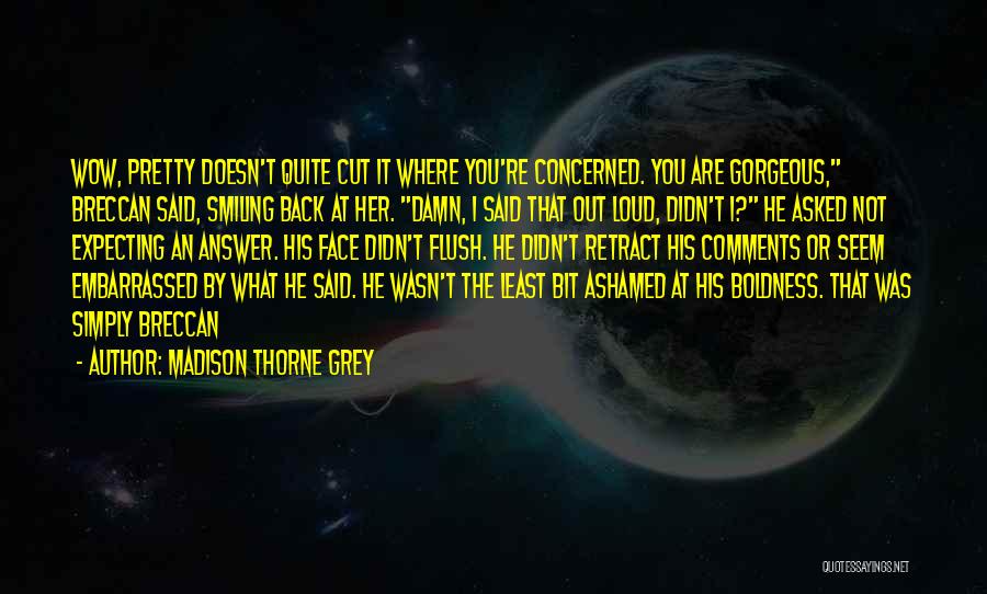 Madison Thorne Grey Quotes: Wow, Pretty Doesn't Quite Cut It Where You're Concerned. You Are Gorgeous, Breccan Said, Smiling Back At Her. Damn, I