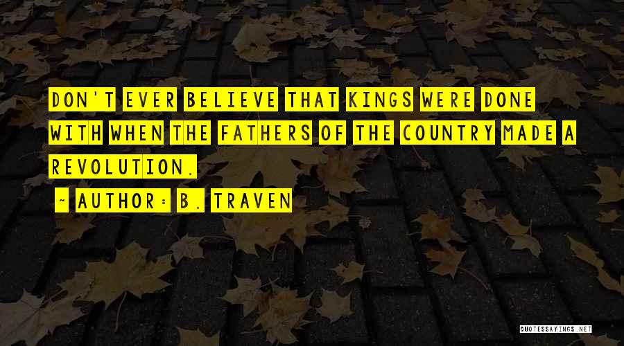 B. Traven Quotes: Don't Ever Believe That Kings Were Done With When The Fathers Of The Country Made A Revolution.