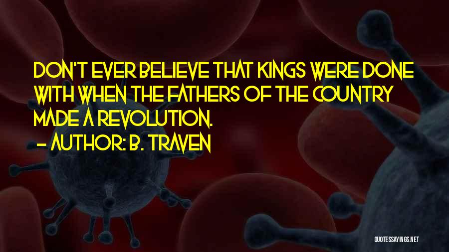 B. Traven Quotes: Don't Ever Believe That Kings Were Done With When The Fathers Of The Country Made A Revolution.