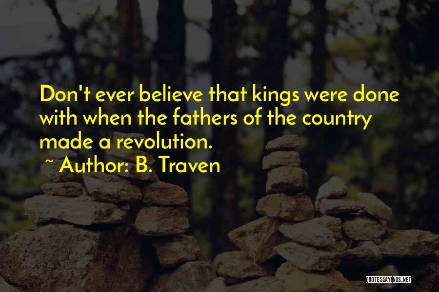 B. Traven Quotes: Don't Ever Believe That Kings Were Done With When The Fathers Of The Country Made A Revolution.