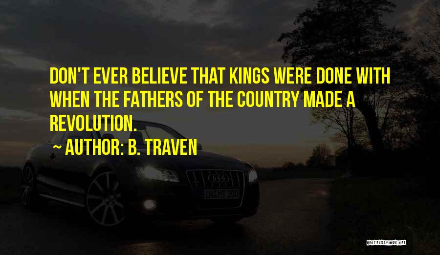 B. Traven Quotes: Don't Ever Believe That Kings Were Done With When The Fathers Of The Country Made A Revolution.