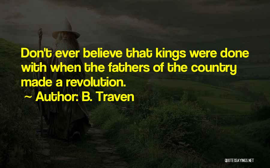 B. Traven Quotes: Don't Ever Believe That Kings Were Done With When The Fathers Of The Country Made A Revolution.