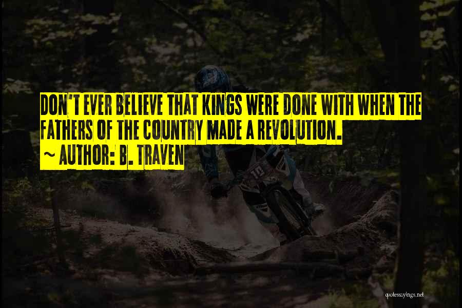 B. Traven Quotes: Don't Ever Believe That Kings Were Done With When The Fathers Of The Country Made A Revolution.