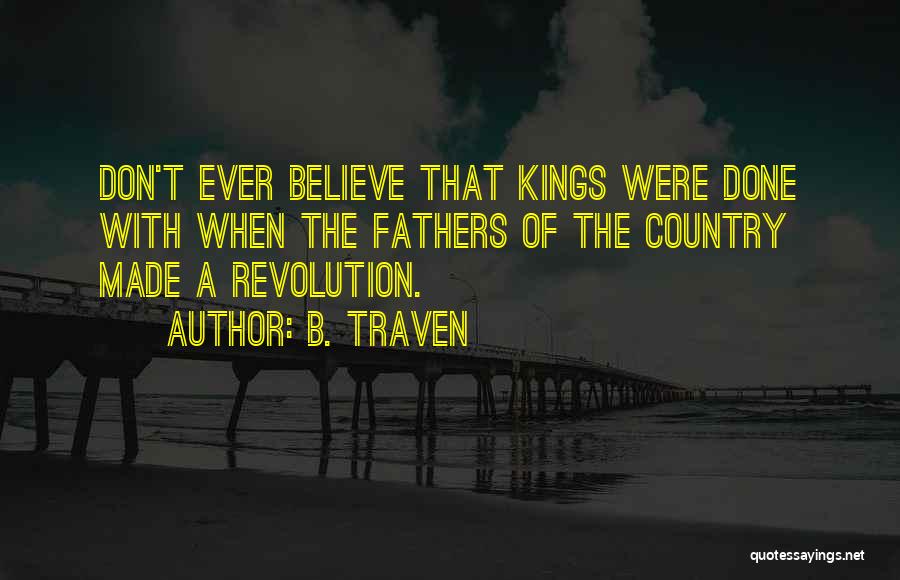 B. Traven Quotes: Don't Ever Believe That Kings Were Done With When The Fathers Of The Country Made A Revolution.